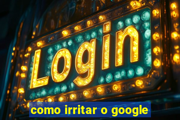 como irritar o google