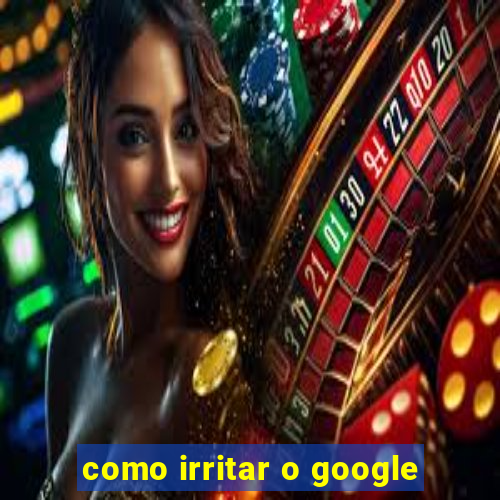 como irritar o google