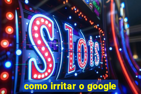 como irritar o google